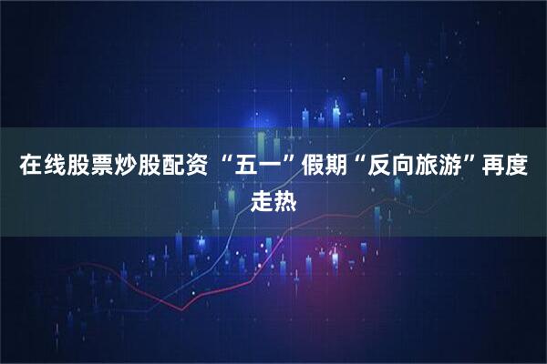 在线股票炒股配资 “五一”假期“反向旅游”再度走热