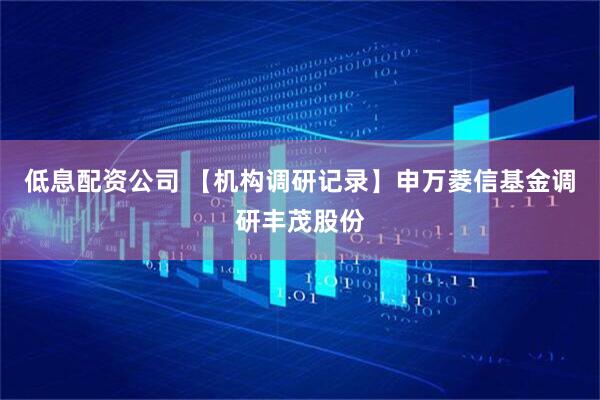 低息配资公司 【机构调研记录】申万菱信基金调研丰茂股份