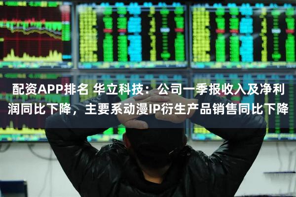 配资APP排名 华立科技：公司一季报收入及净利润同比下降，主要系动漫IP衍生产品销售同比下降