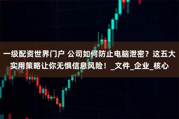 一级配资世界门户 公司如何防止电脑泄密?这五大实用策略让你无惧信息风险!_文件_企业_核心
