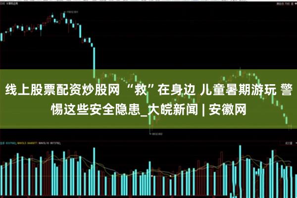线上股票配资炒股网 “救”在身边 儿童暑期游玩 警惕这些安全隐患_大皖新闻 | 安徽网