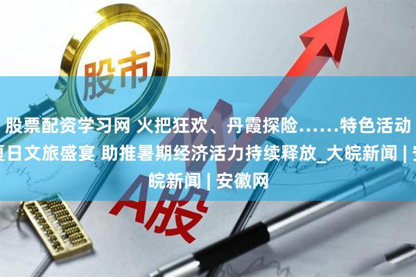 股票配资学习网 火把狂欢、丹霞探险……特色活动点亮夏日文旅盛宴 助推暑期经济活力持续释放_大皖新闻 | 安徽网