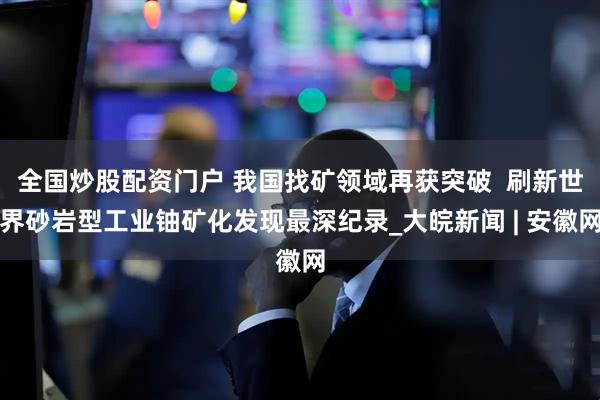 全国炒股配资门户 我国找矿领域再获突破 刷新世界砂岩型工业铀矿化发现最深纪录_大皖新闻 | 安徽网