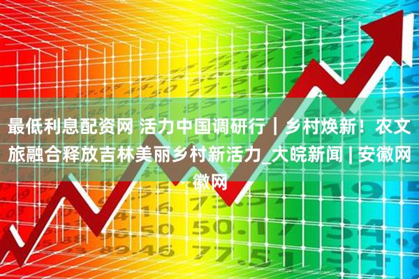 最低利息配资网 活力中国调研行｜乡村焕新！农文旅融合释放吉林美丽乡村新活力_大皖新闻 | 安徽网
