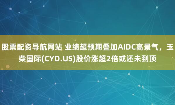 股票配资导航网站 业绩超预期叠加AIDC高景气,玉柴国际(CYD.US)股价涨超2倍或还未到顶