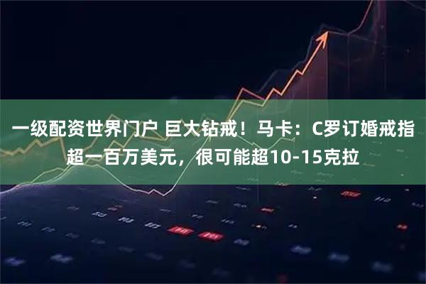 一级配资世界门户 巨大钻戒!马卡:C罗订婚戒指超一百万美元,很可能超10-15克拉