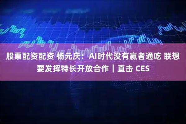股票配资配资 杨元庆：AI时代没有赢者通吃 联想要发挥特长开放合作｜直击 CES